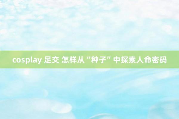 cosplay 足交 怎样从“种子”中探索人命密码