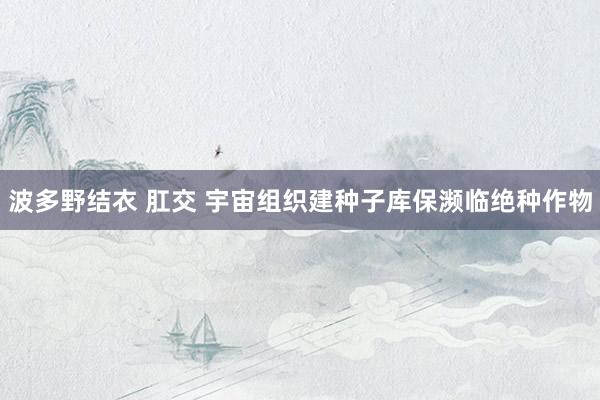 波多野结衣 肛交 宇宙组织建种子库　保濒临绝种作物