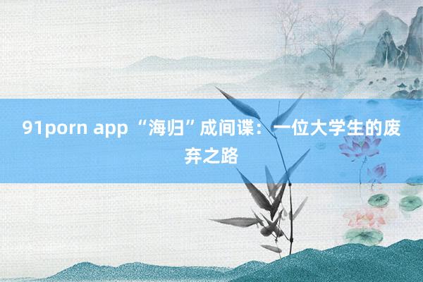 91porn app “海归”成间谍：一位大学生的废弃之路