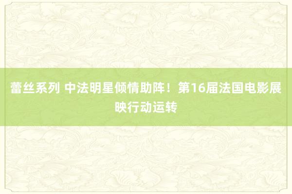 蕾丝系列 中法明星倾情助阵！第16届法国电影展映行动运转