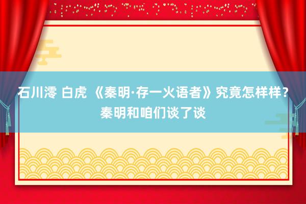 石川澪 白虎 《秦明·存一火语者》究竟怎样样？秦明和咱们谈了谈