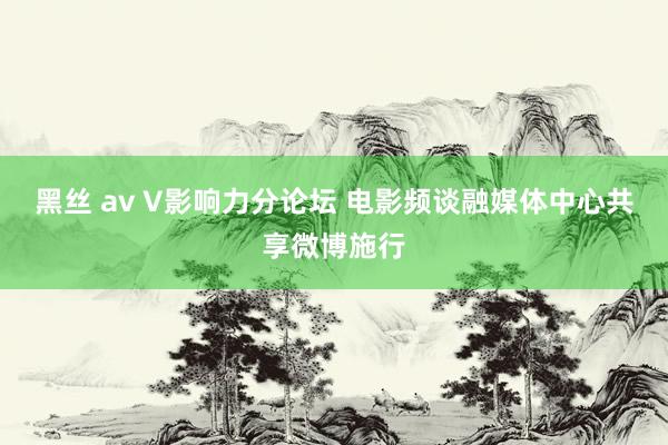黑丝 av V影响力分论坛 电影频谈融媒体中心共享微博施行