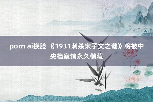 porn ai换脸 《1931刺杀宋子文之谜》将被中央档案馆永久储藏