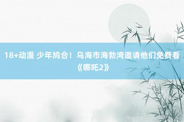 18+动漫 少年鸠合！乌海市海勃湾邀请他们免费看《哪吒2》