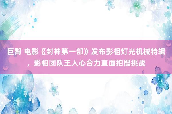 巨臀 电影《封神第一部》发布影相灯光机械特辑，影相团队王人心合力直面拍摄挑战