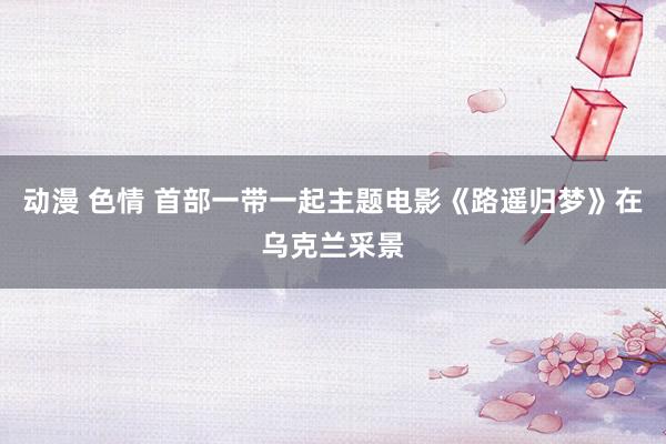 动漫 色情 首部一带一起主题电影《路遥归梦》在乌克兰采景