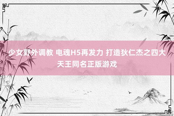 少女野外调教 电魂H5再发力 打造狄仁杰之四大天王同名正版游戏