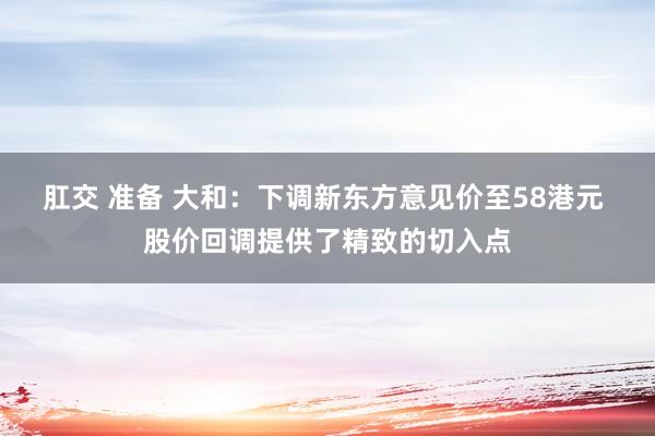 肛交 准备 大和：下调新东方意见价至58港元 股价回调提供了精致的切入点