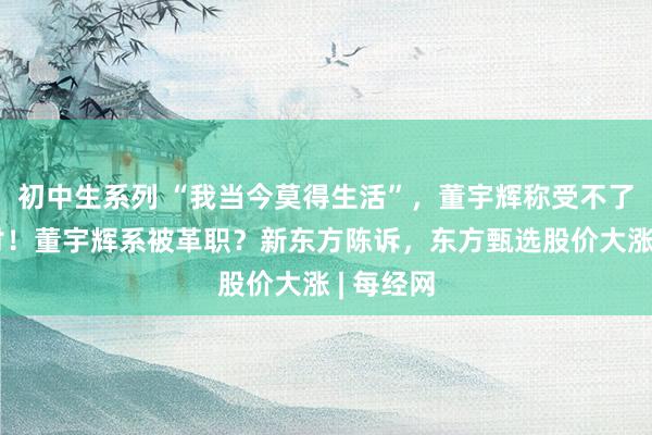 初中生系列 “我当今莫得生活”，董宇辉称受不了全网声讨！董宇辉系被革职？新东方陈诉，东方甄选股价大涨 | 每经网