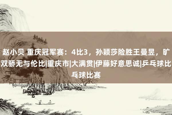 赵小贝 重庆冠军赛：4比3，孙颖莎险胜王曼昱，旷世双骄无与伦比|重庆市|大满贯|伊藤好意思诚|乒乓球比赛