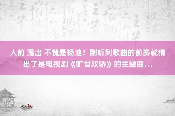 人前 露出 不愧是杨迪！刚听到歌曲的前奏就猜出了是电视剧《旷世双骄》的主题曲…