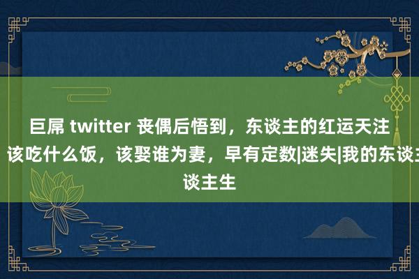 巨屌 twitter 丧偶后悟到，东谈主的红运天注定，该吃什么饭，该娶谁为妻，早有定数|迷失|我的东谈主生