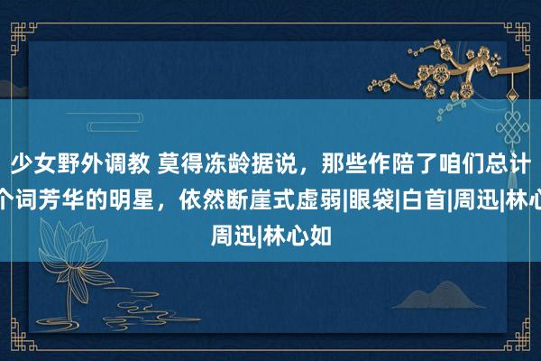 少女野外调教 莫得冻龄据说，那些作陪了咱们总计这个词芳华的明星，依然断崖式虚弱|眼袋|白首|周迅|林心如
