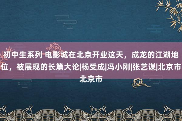 初中生系列 电影城在北京开业这天，成龙的江湖地位，被展现的长篇大论|杨受成|冯小刚|张艺谋|北京市