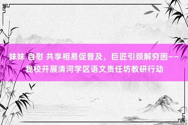 妹妹 自慰 共享相易促普及，巨匠引颈解穷困——我校开展清河学区语文责任坊教研行动