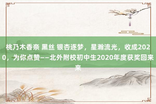 桃乃木香奈 黑丝 银杏逐梦，星瀚流光，收成2020，为你点赞——北外附校初中生2020年度获奖回来