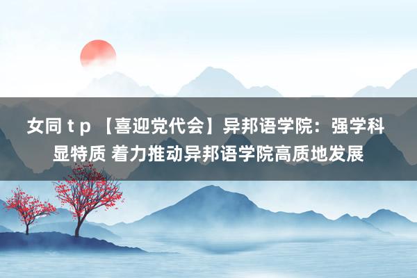 女同 t p 【喜迎党代会】异邦语学院：强学科 显特质 着力推动异邦语学院高质地发展