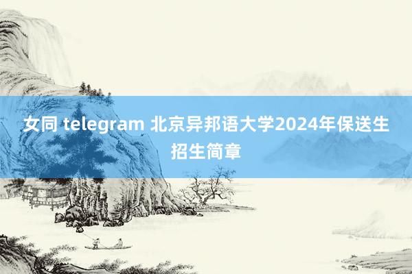 女同 telegram 北京异邦语大学2024年保送生招生简章