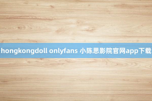 hongkongdoll onlyfans 小陈思影院官网app下载