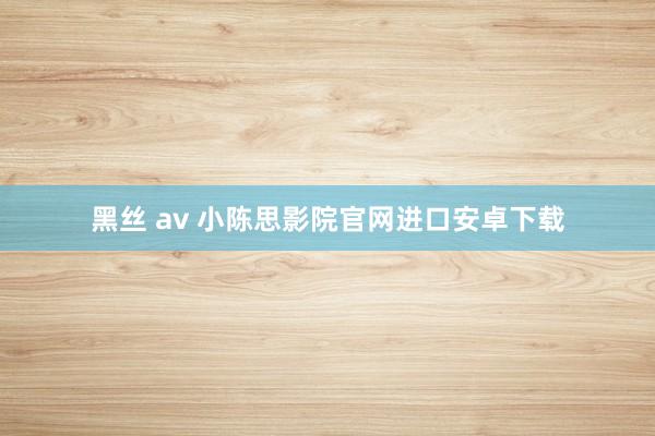 黑丝 av 小陈思影院官网进口安卓下载