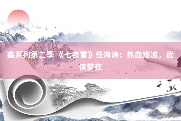 鑫系列第二季 《七夜雪》任海涛：热血难凉，武侠梦在