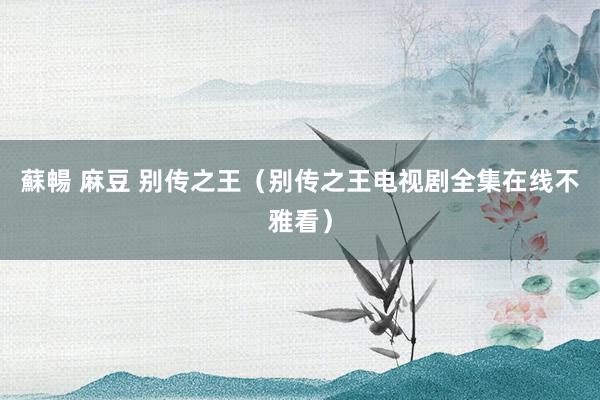 蘇暢 麻豆 别传之王（别传之王电视剧全集在线不雅看）