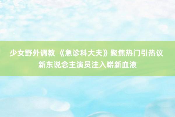 少女野外调教 《急诊科大夫》聚焦热门引热议 新东说念主演员注入崭新血液