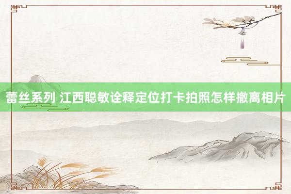蕾丝系列 江西聪敏诠释定位打卡拍照怎样撤离相片