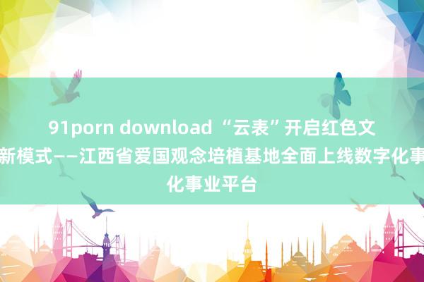 91porn download “云表”开启红色文化传播新模式——江西省爱国观念培植基地全面上线数字化事业平台