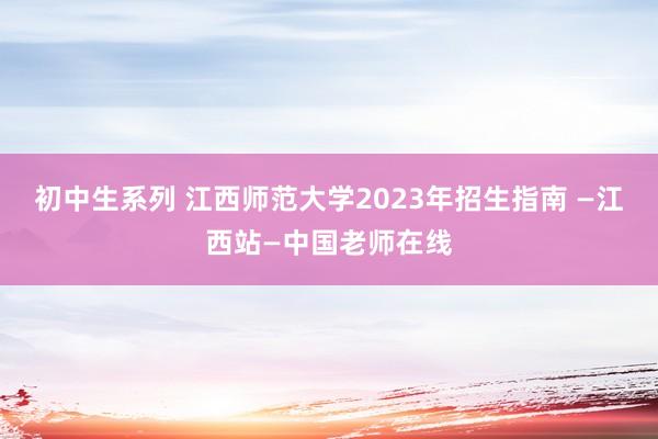 初中生系列 江西师范大学2023年招生指南 —江西站—中国老师在线