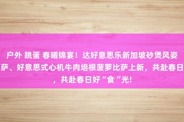 户外 跳蛋 春曦锦宴！达好意思乐新加坡砂煲风姿香肠鸡肉比萨、好意思式心机牛肉培根菠萝比萨上新，<a href=