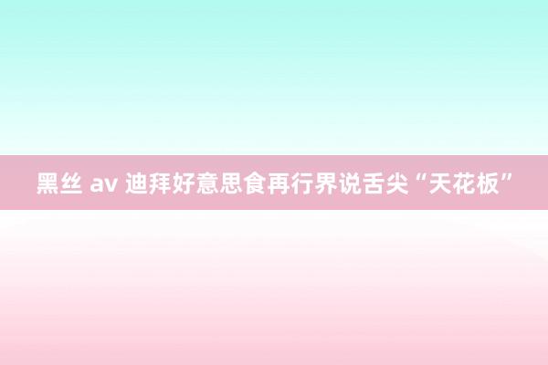 黑丝 av 迪拜好意思食再行界说舌尖“天花板”