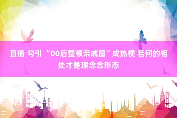 直播 勾引 “00后整顿亲戚圈”成热梗 若何的相处才是理念念形态