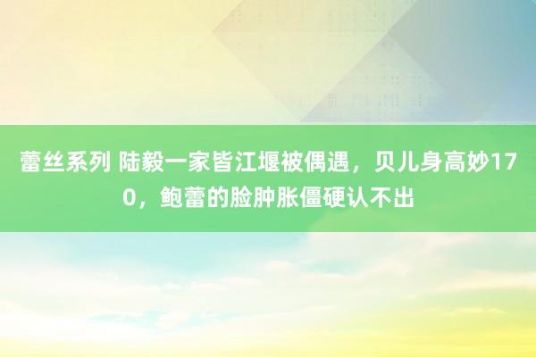 蕾丝系列 陆毅一家皆江堰被偶遇，贝儿身高妙170，鲍蕾的脸肿胀僵硬认不出