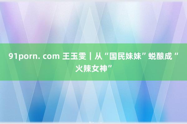 91porn. com 王玉雯｜从“国民妹妹”蜕酿成“火辣女神”