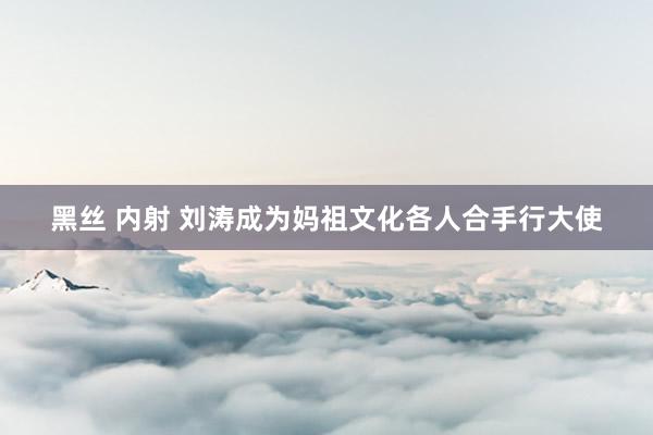 黑丝 内射 刘涛成为妈祖文化各人合手行大使