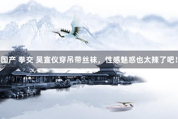 国产 拳交 吴宣仪穿吊带丝袜，性感魅惑也太辣了吧！