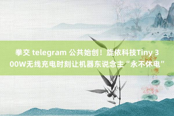 拳交 telegram 公共始创！旋依科技Tiny 300W无线充电时刻让机器东说念主“永不休电”