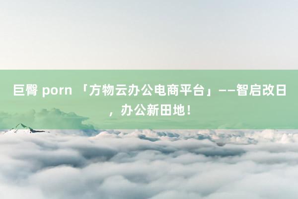 巨臀 porn 「方物云办公电商平台」——智启改日，办公新田地！