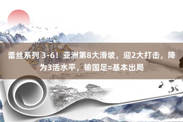 蕾丝系列 3-6！亚洲第8大滑坡，迎2大打击，降为3活水平，输国足=基本出局
