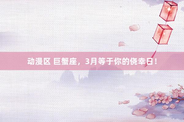 动漫区 巨蟹座，3月等于你的侥幸日！
