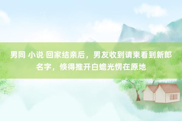 男同 小说 回家结亲后，男友收到请柬看到新郎名字，倏得推开白蟾光愣在原地