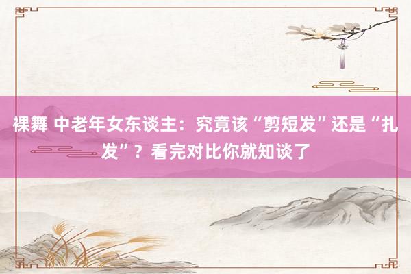 裸舞 中老年女东谈主：究竟该“剪短发”还是“扎发”？看完对比你就知谈了