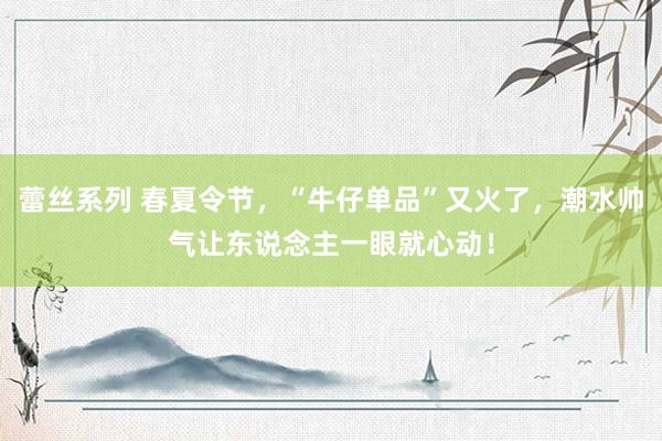 蕾丝系列 春夏令节，“牛仔单品”又火了，潮水帅气让东说念主一眼就心动！