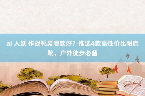 ai 人妖 作战靴男哪款好？推选4款高性价比耐磨靴，户外徒步必备