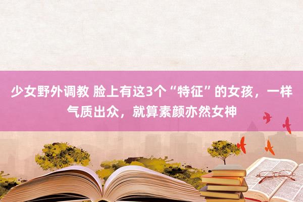 少女野外调教 脸上有这3个“特征”的女孩，一样气质出众，就算素颜亦然女神