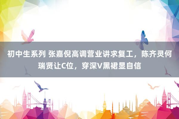 初中生系列 张嘉倪高调营业讲求复工，陈齐灵何瑞贤让C位，穿深V黑裙显自信