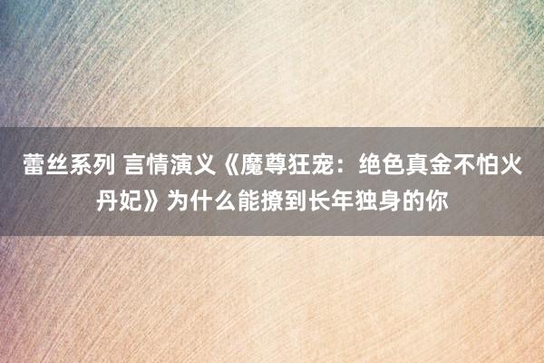 蕾丝系列 言情演义《魔尊狂宠：绝色真金不怕火丹妃》为什么能撩到长年独身的你
