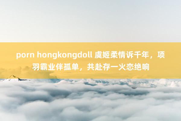 porn hongkongdoll 虞姬柔情诉千年，项羽霸业伴孤单，共赴存一火恋绝响