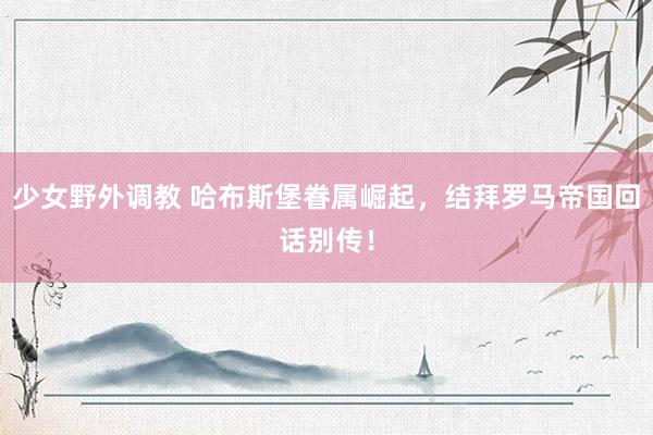 少女野外调教 哈布斯堡眷属崛起，结拜罗马帝国回话别传！
